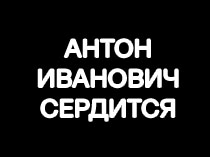 Антон Иванович сердится